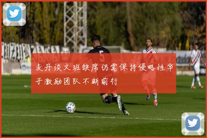 麦丹谈文班缺席仍需保持侵略性华子激励团队不断前行