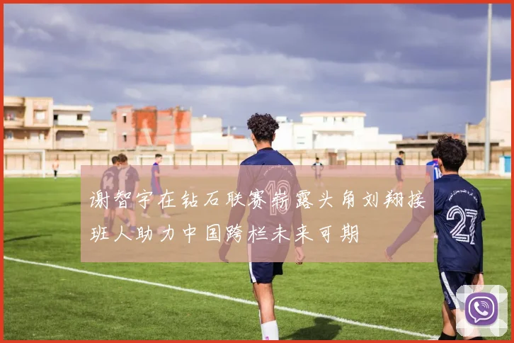 谢智宇在钻石联赛崭露头角刘翔接班人助力中国跨栏未来可期