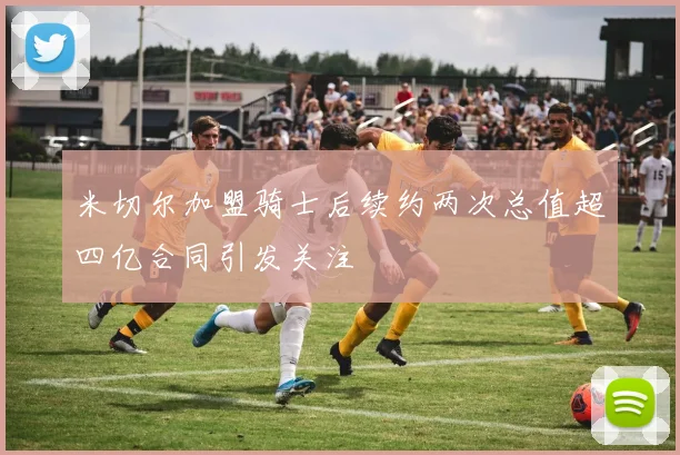 米切尔加盟骑士后续约两次总值超四亿合同引发关注
