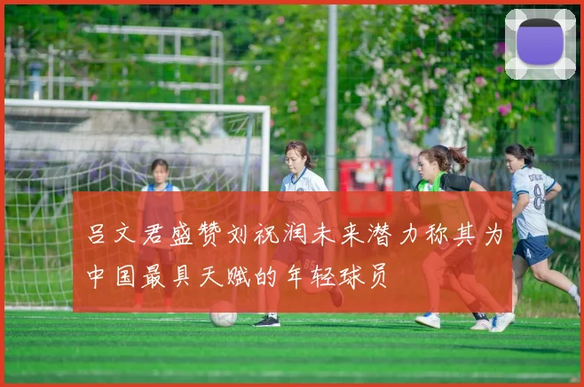 吕文君盛赞刘祝润未来潜力称其为中国最具天赋的年轻球员