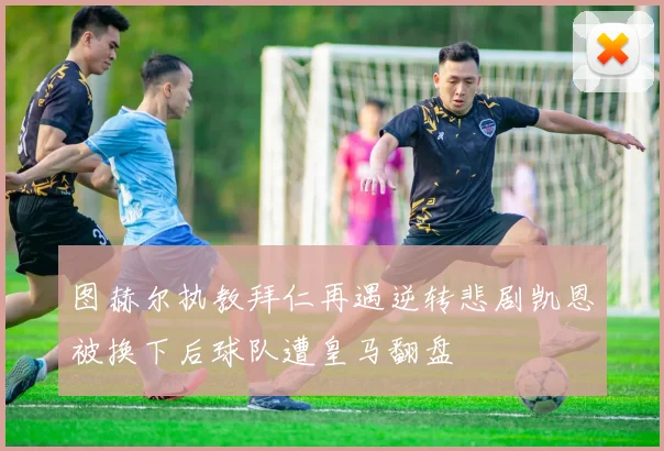 图赫尔执教拜仁再遇逆转悲剧凯恩被换下后球队遭皇马翻盘