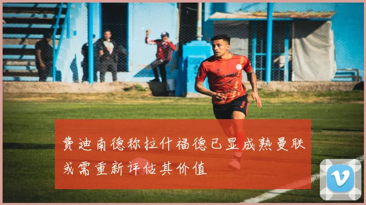 费迪南德称拉什福德已显成熟曼联或需重新评估其价值