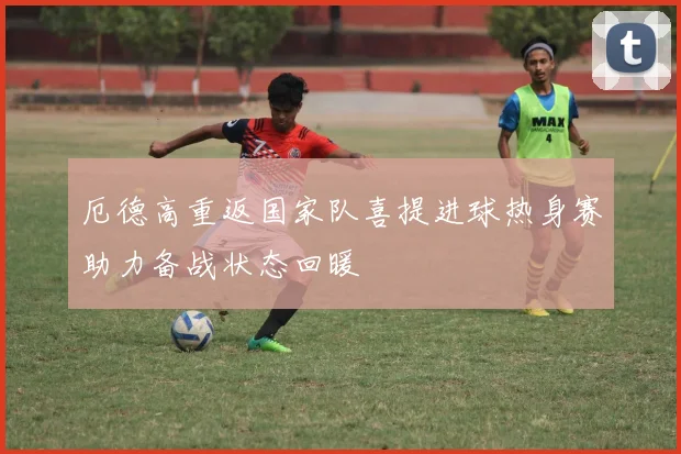 厄德高重返国家队喜提进球热身赛助力备战状态回暖