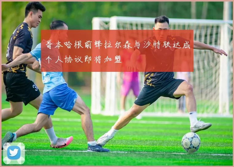 哥本哈根前锋拉尔森与沙特联达成个人协议即将加盟