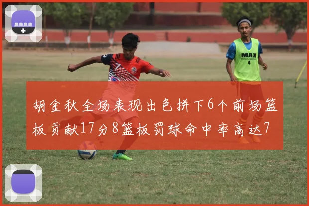 胡金秋全场表现出色拼下6个前场篮板贡献17分8篮板罚球命中率高达75