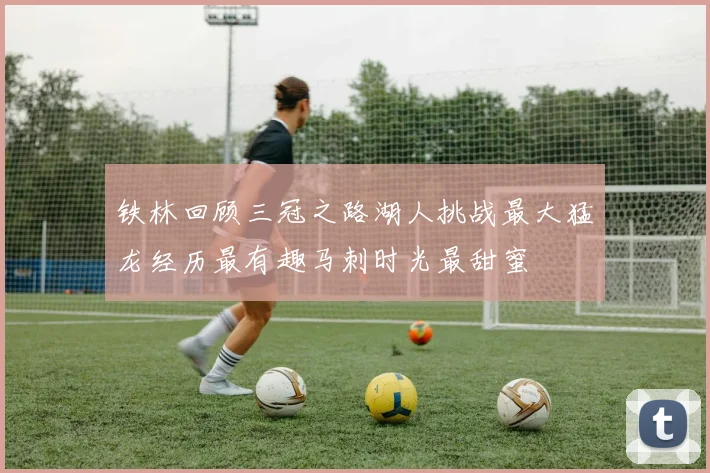 铁林回顾三冠之路湖人挑战最大猛龙经历最有趣马刺时光最甜蜜