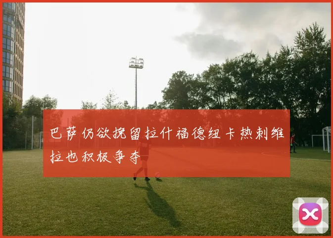 巴萨仍欲挽留拉什福德纽卡热刺维拉也积极争夺