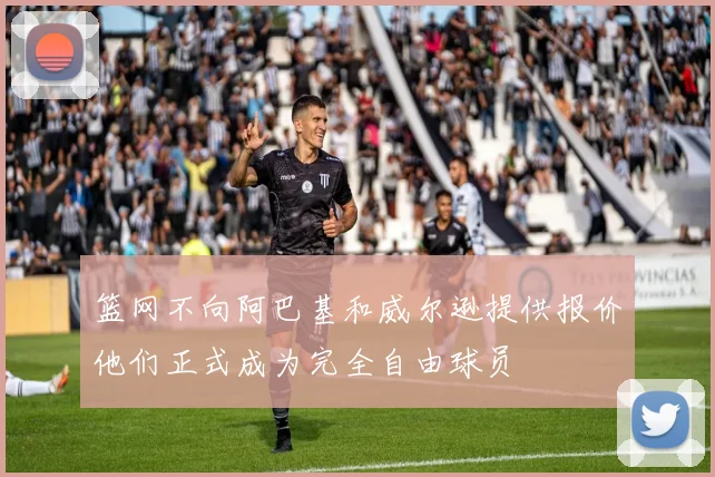 篮网不向阿巴基和威尔逊提供报价他们正式成为完全自由球员