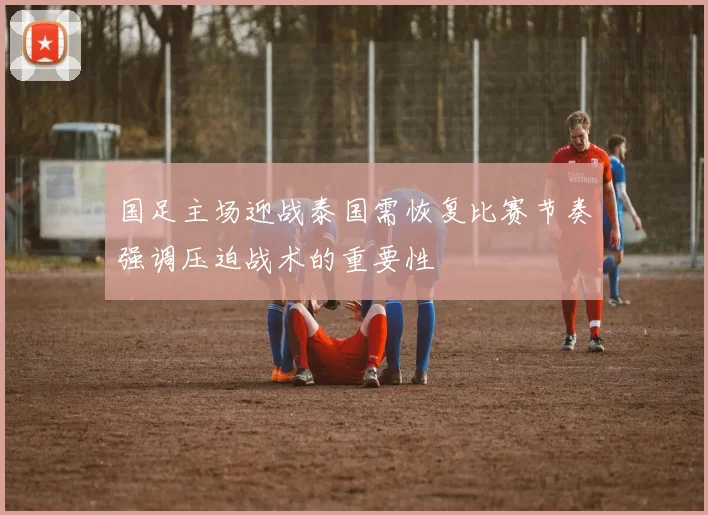 国足主场迎战泰国需恢复比赛节奏强调压迫战术的重要性