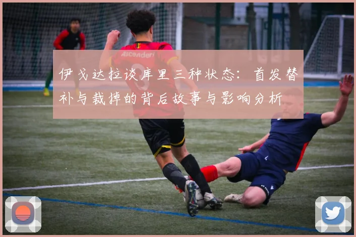 伊戈达拉谈库里三种状态：首发替补与裁掉的背后故事与影响分析
