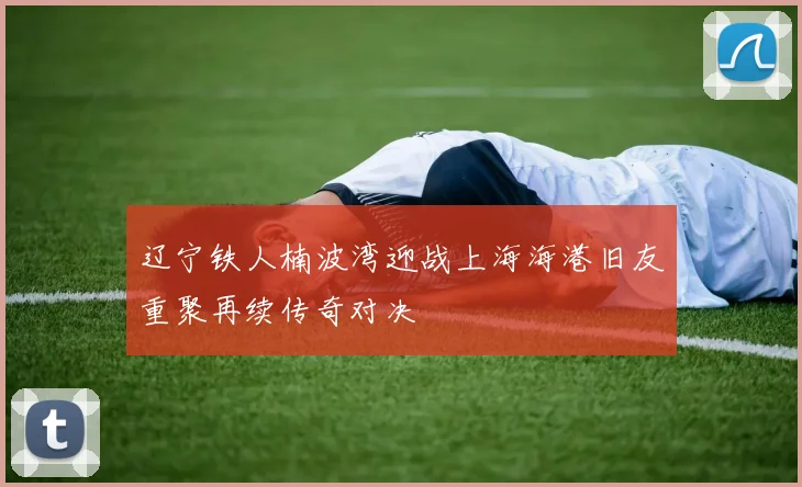 辽宁铁人楠波湾迎战上海海港旧友重聚再续传奇对决