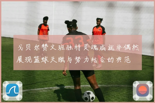 戈贝尔赞文班独特灵魂成就非偶然展现篮球天赋与努力结合的典范