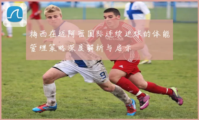 梅西在迈阿密国际连续进球的体能管理策略深度解析与启示