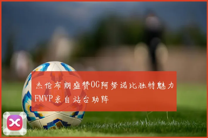 杰伦布朗盛赞OG阿努诺比独特魅力FMVP亲自站台助阵