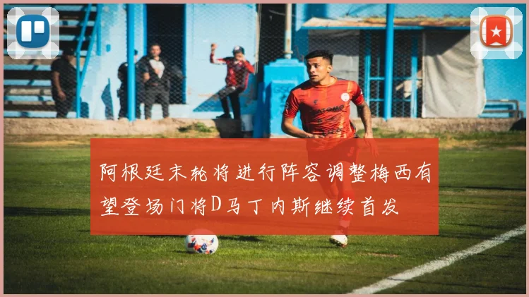 阿根廷末轮将进行阵容调整梅西有望登场门将D马丁内斯继续首发