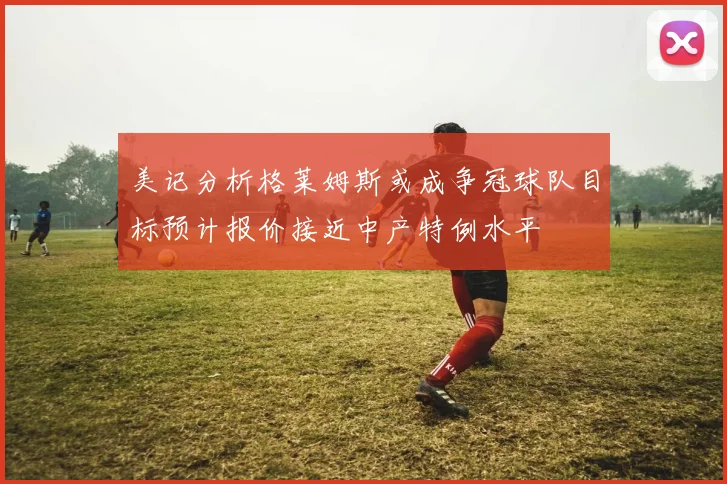 美记分析格莱姆斯或成争冠球队目标预计报价接近中产特例水平