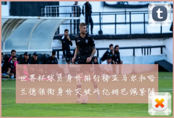世界杯球员身价排行榜亚马尔和哈兰德领衔身价突破两亿姆巴佩紧随其后