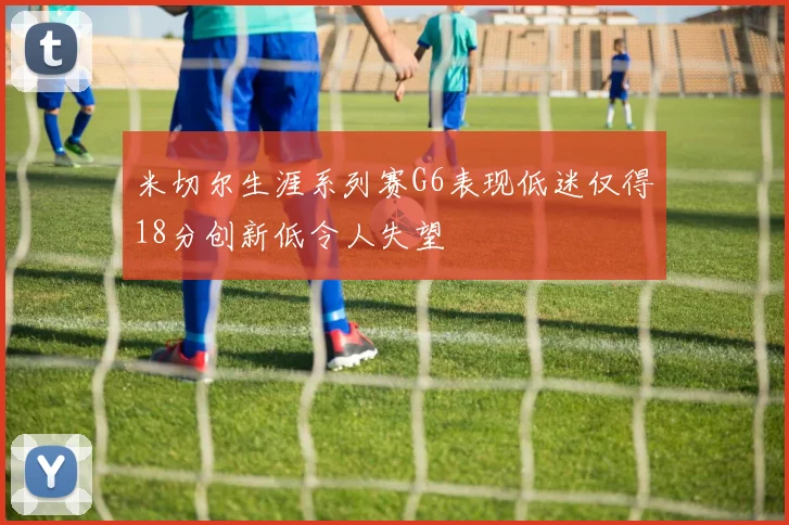 米切尔生涯系列赛G6表现低迷仅得18分创新低令人失望