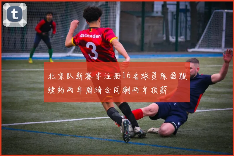 北京队新赛季注册16名球员陈盈骏续约两年周琦合同剩两年顶薪