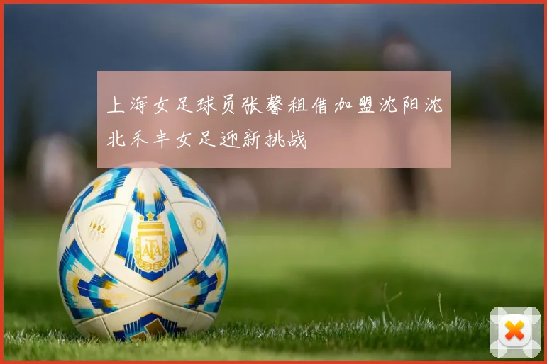上海女足球员张馨租借加盟沈阳沈北禾丰女足迎新挑战