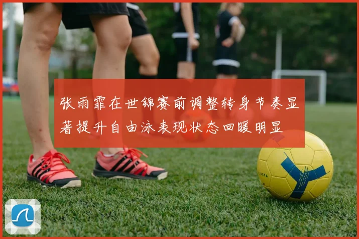 张雨霏在世锦赛前调整转身节奏显著提升自由泳表现状态回暖明显