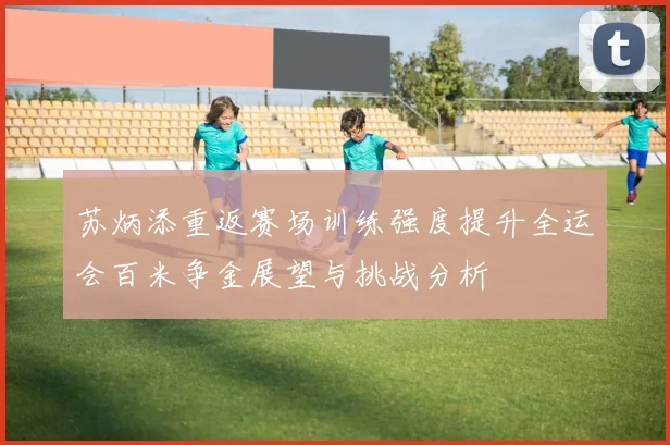 苏炳添重返赛场训练强度提升全运会百米争金展望与挑战分析