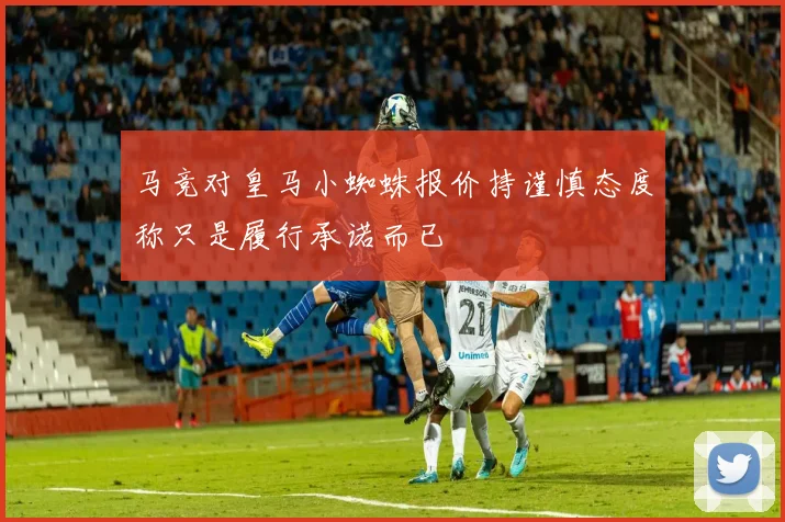 马竞对皇马小蜘蛛报价持谨慎态度称只是履行承诺而已